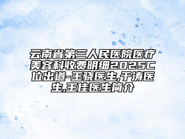 云南省第三人民醫(yī)院醫(yī)療美容科收費(fèi)明細(xì)2025C位出道-王驍醫(yī)生,于濤醫(yī)生,王佳醫(yī)生簡(jiǎn)介