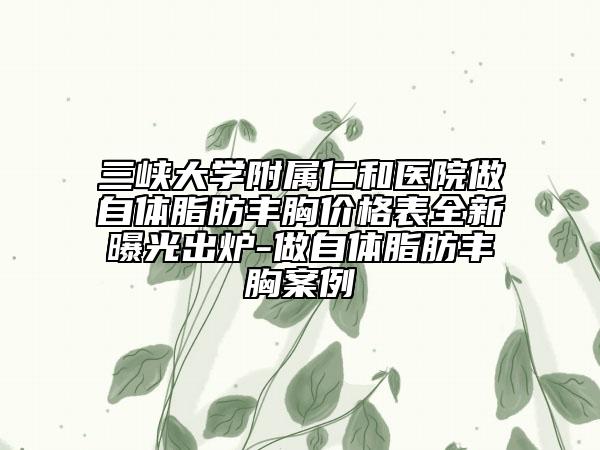 三峽大學附屬仁和醫(yī)院做自體脂肪豐胸價格表全新曝光出爐-做自體脂肪豐胸案例