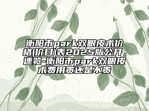 衡陽市park雙眼皮術(shù)價格(價目)表2025版公開，速覽-衡陽市park雙眼皮術(shù)費用貴還是不貴