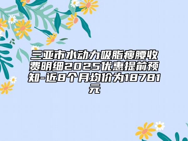 三亞市水動力吸脂瘦腰收費明細2025優(yōu)惠提前預知-近8個月均價為18781元