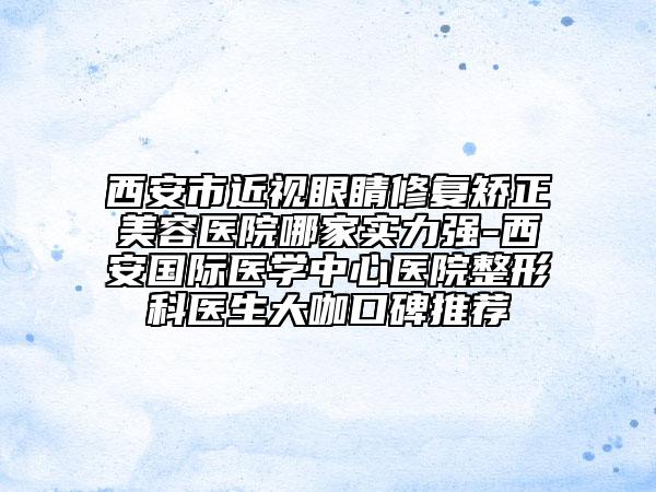 西安市近視眼睛修復矯正美容醫(yī)院哪家實力強-西安國際醫(yī)學中心醫(yī)院整形科醫(yī)生大咖口碑推薦