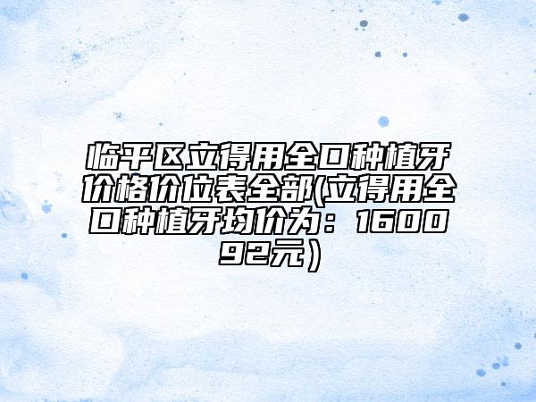 臨平區(qū)立得用全口種植牙價(jià)格價(jià)位表全部(立得用全口種植牙均價(jià)為:160092元)