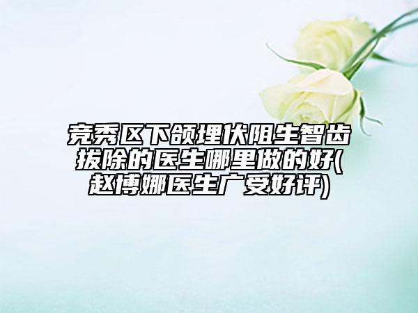 競(jìng)秀區(qū)下頜埋伏阻生智齒拔除的醫(yī)生哪里做的好(趙博娜醫(yī)生廣受好評(píng))