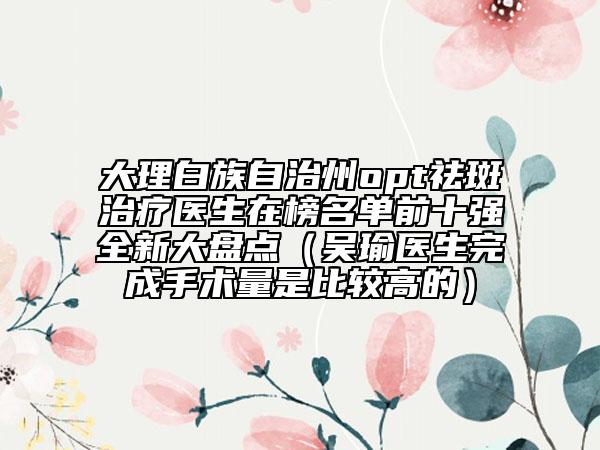 大理白族自治州opt祛斑治療醫(yī)生在榜名單前十強(qiáng)全新大盤點(diǎn)（吳瑜醫(yī)生完成手術(shù)量是比較高的）