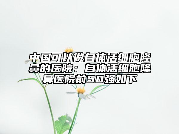 中國可以做自體活細(xì)胞隆鼻的醫(yī)院:自體活細(xì)胞隆鼻醫(yī)院前50強(qiáng)如下