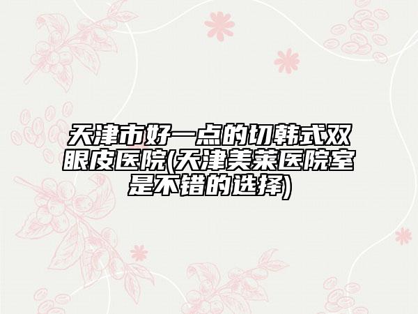 天津市好一點的切韓式雙眼皮醫(yī)院(天津美萊醫(yī)院室是不錯的選擇)