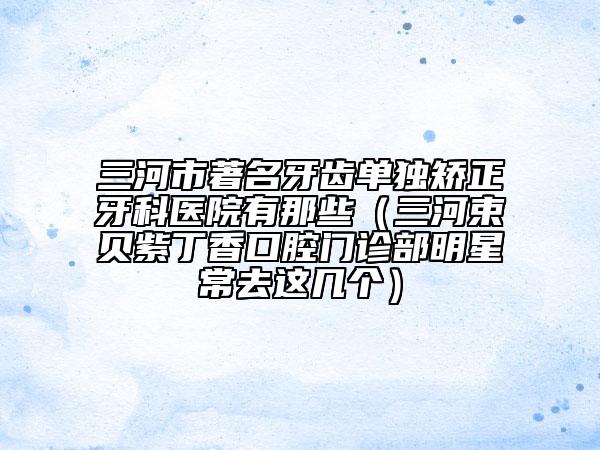 三河市著名牙齒單獨矯正牙科醫(yī)院有那些（三河束貝紫丁香口腔門診部明星常去這幾個）