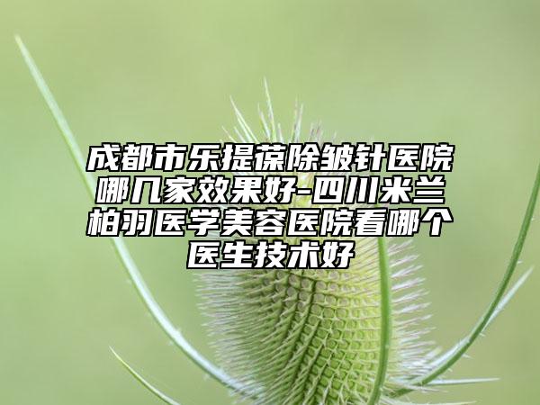 成都市樂提葆除皺針醫(yī)院哪幾家效果好-四川米蘭柏羽醫(yī)學(xué)美容醫(yī)院看哪個(gè)醫(yī)生技術(shù)好