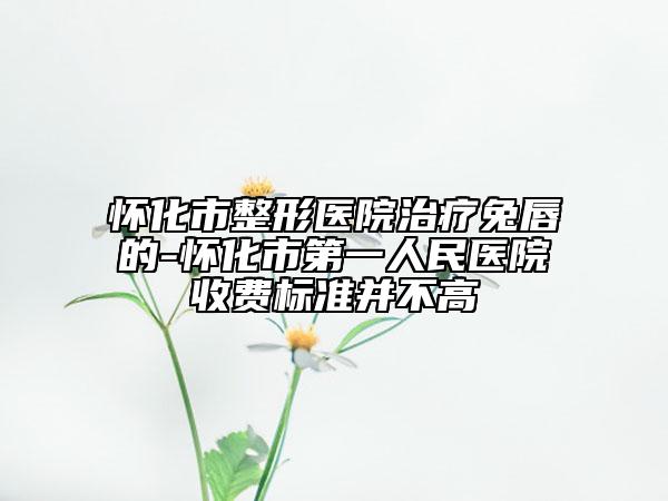 懷化市整形醫(yī)院治療兔唇的-懷化市第一人民醫(yī)院收費(fèi)標(biāo)準(zhǔn)并不高