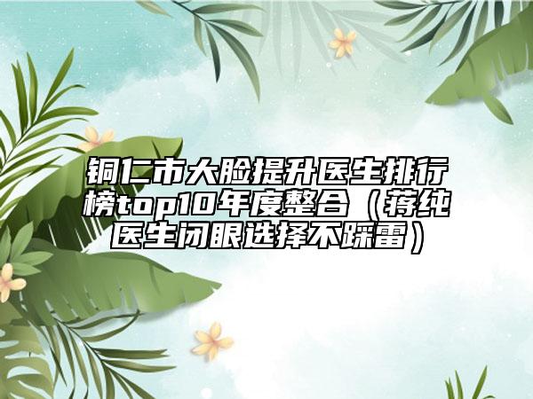 銅仁市大臉提升醫(yī)生排行榜top10年度整合（蔣純醫(yī)生閉眼選擇不踩雷）