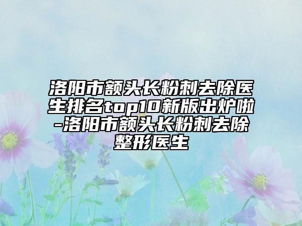 洛陽市額頭長(zhǎng)粉刺去除醫(yī)生排名top10新版出爐啦-洛陽市額頭長(zhǎng)粉刺去除整形醫(yī)生