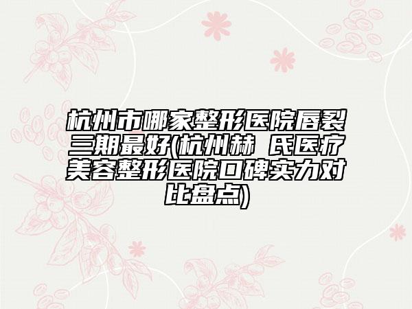 杭州市哪家整形醫(yī)院唇裂三期最好(杭州赫蘭氏醫(yī)療美容整形醫(yī)院口碑實(shí)力對(duì)比盤點(diǎn))