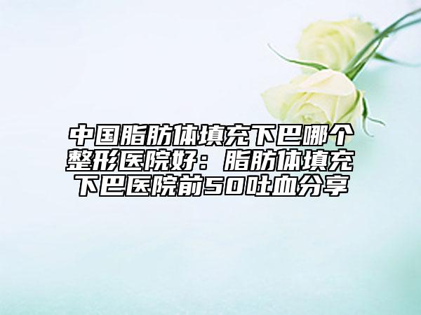 中國(guó)脂肪體填充下巴哪個(gè)整形醫(yī)院好:脂肪體填充下巴醫(yī)院前50吐血分享
