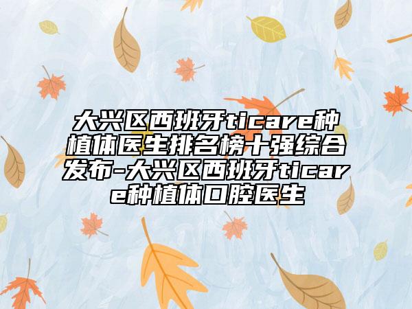 大興區(qū)西班牙ticare種植體醫(yī)生排名榜十強(qiáng)綜合發(fā)布-大興區(qū)西班牙ticare種植體口腔醫(yī)生