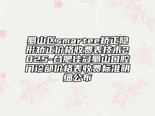 蜀山區(qū)smartee矯正隱形矯正價(jià)格收費(fèi)表技術(shù)2025-合肥佳冠蜀山口腔門診部?jī)r(jià)格表收費(fèi)標(biāo)準(zhǔn)明細(xì)公布