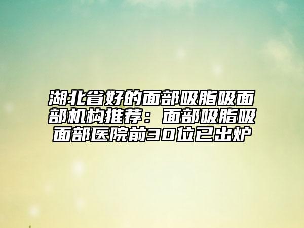 湖北省好的面部吸脂吸面部機構(gòu)推薦：面部吸脂吸面部醫(yī)院前30位已出爐