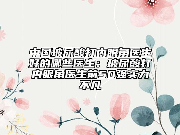 中國玻尿酸打內(nèi)眼角醫(yī)生好的哪些醫(yī)生:玻尿酸打內(nèi)眼角醫(yī)生前50強(qiáng)實力不凡