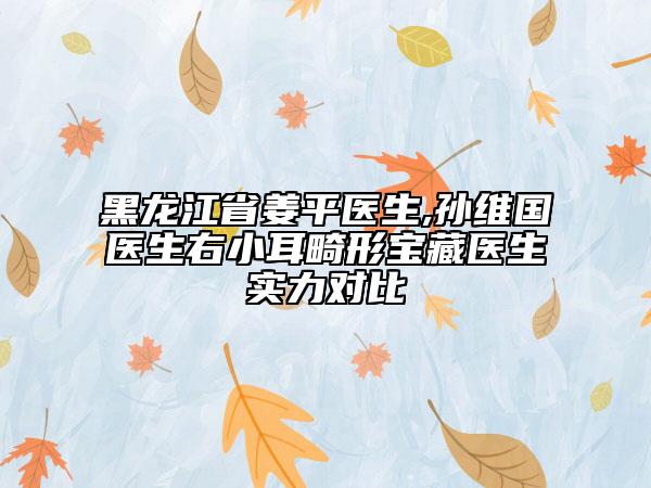 黑龍江省姜平醫(yī)生,孫維國(guó)醫(yī)生右小耳畸形寶藏醫(yī)生實(shí)力對(duì)比