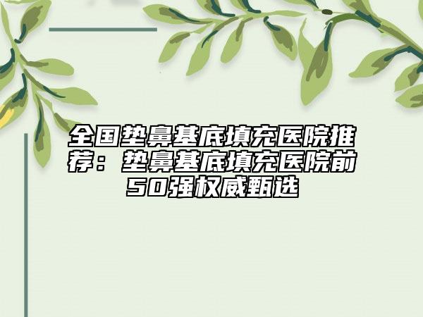 全國墊鼻基底填充醫(yī)院推薦:墊鼻基底填充醫(yī)院前50強(qiáng)權(quán)威甄選
