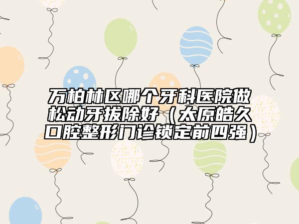 萬(wàn)柏林區(qū)哪個(gè)牙科醫(yī)院做松動(dòng)牙拔除好(太原皓久口腔整形門診鎖定前四強(qiáng))