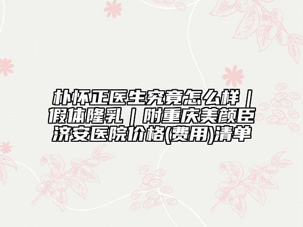 樸懷正醫(yī)生究竟怎么樣|假體隆乳|附重慶美顏臣濟安醫(yī)院價格(費用)清單