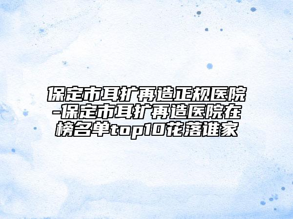 保定市耳擴再造正規(guī)醫(yī)院-保定市耳擴再造醫(yī)院在榜名單top10花落誰家
