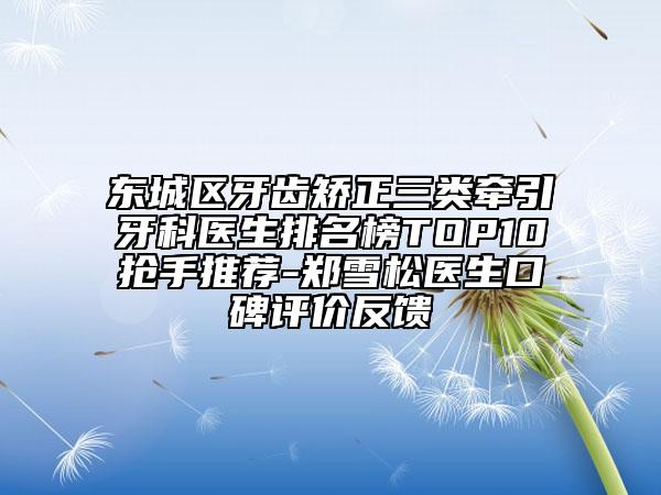 東城區(qū)牙齒矯正三類牽引牙科醫(yī)生排名榜TOP10搶手推薦-鄭雪松醫(yī)生口碑評價反饋