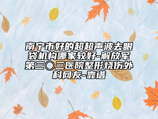 南寧市好的超超聲波去眼袋機構(gòu)哪家較好-解放軍第三〇三醫(yī)院整形燒傷外科網(wǎng)友-靠譜