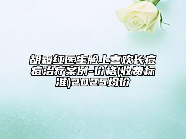 胡霜紅醫(yī)生臉上喜歡長痘痘治療案例-價格(收費(fèi)標(biāo)準(zhǔn))2025均價