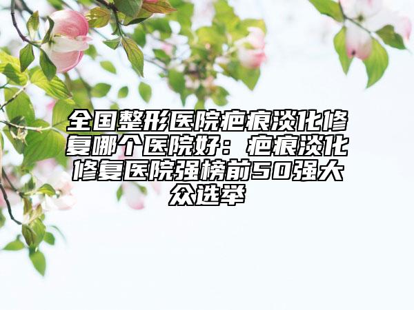 全國(guó)整形醫(yī)院疤痕淡化修復(fù)哪個(gè)醫(yī)院好：疤痕淡化修復(fù)醫(yī)院強(qiáng)榜前50強(qiáng)大眾選舉