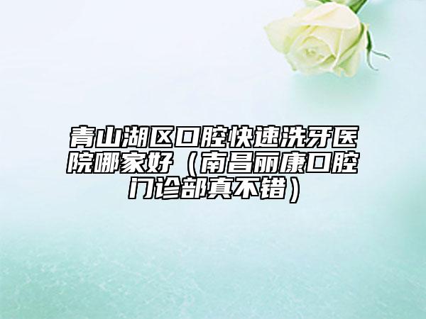 青山湖區(qū)口腔快速洗牙醫(yī)院哪家好（南昌麗康口腔門診部真不錯(cuò)）