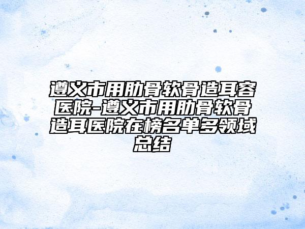 遵義市用肋骨軟骨造耳容醫(yī)院-遵義市用肋骨軟骨造耳醫(yī)院在榜名單多領(lǐng)域總結(jié)