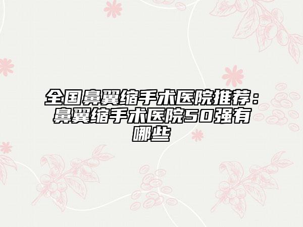 全國鼻翼縮手術醫(yī)院推薦：鼻翼縮手術醫(yī)院50強有哪些