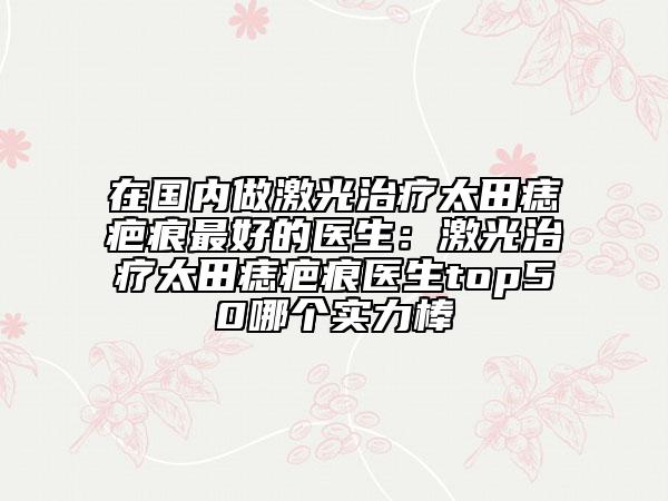在國內(nèi)做激光治療太田痣疤痕最好的醫(yī)生：激光治療太田痣疤痕醫(yī)生top50哪個實力棒