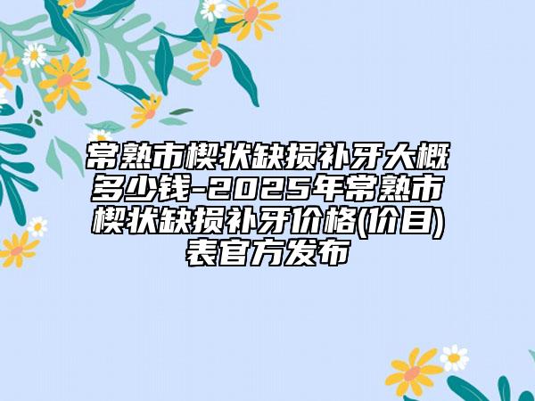 常熟市楔狀缺損補牙大概多少錢-2025年常熟市楔狀缺損補牙價格(價目)表官方發(fā)布