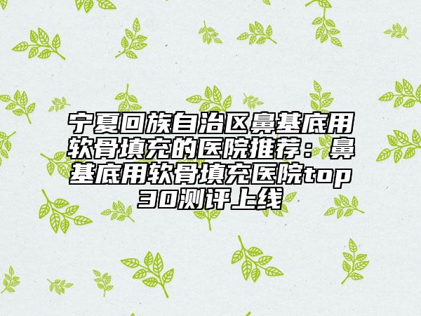 寧夏回族自治區(qū)鼻基底用軟骨填充的醫(yī)院推薦：鼻基底用軟骨填充醫(yī)院top30測(cè)評(píng)上線(xiàn)