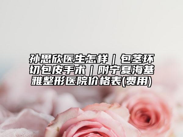 孫思欣醫(yī)生怎樣｜包莖環(huán)切包皮手術(shù)｜附寧夏?；耪吾t(yī)院價格表(費用)