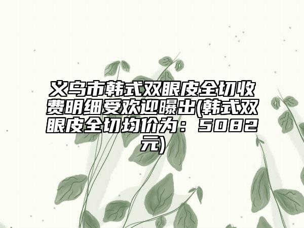 義烏市韓式雙眼皮全切收費(fèi)明細(xì)受歡迎曝出(韓式雙眼皮全切均價(jià)為：5082元)
