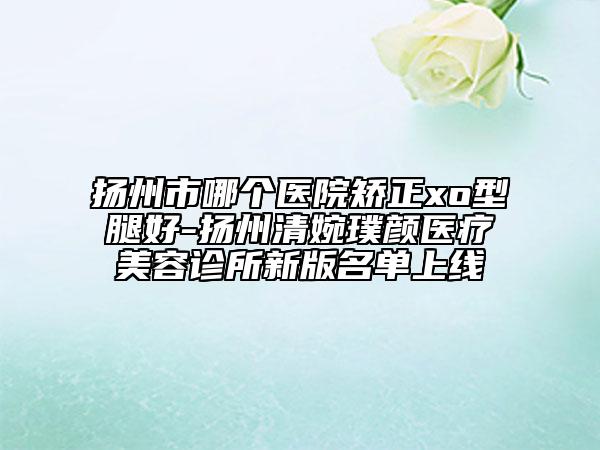 揚州市哪個醫(yī)院矯正xo型腿好-揚州清婉璞顏醫(yī)療美容診所新版名單上線