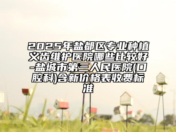 2025年鹽都區(qū)專業(yè)種植義齒維護醫(yī)院哪些比較好-鹽城市第三人民醫(yī)院(口腔科)含新價格表收費標準