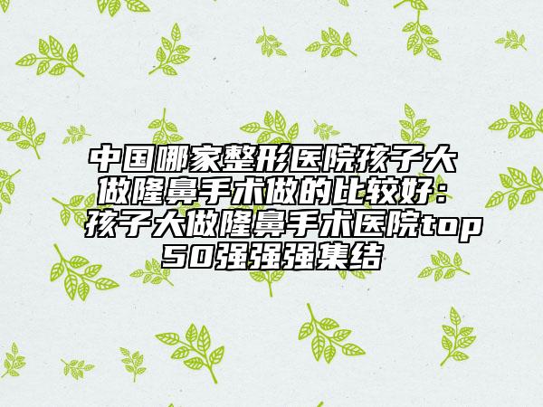 中國哪家整形醫(yī)院孩子大做隆鼻手術(shù)做的比較好:孩子大做隆鼻手術(shù)醫(yī)院top50強強強集結(jié)