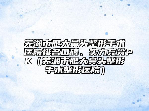 蕪湖市肥大鼻頭整形手術(shù)醫(yī)院排名口碑、實(shí)力充分PK（蕪湖市肥大鼻頭整形手術(shù)整形醫(yī)院）