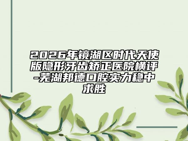2026年鏡湖區(qū)時(shí)代天使版隱形牙齒矯正醫(yī)院橫評-蕪湖邦德口腔實(shí)力穩(wěn)中求勝