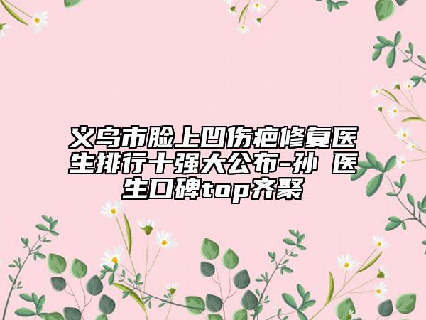 義烏市臉上凹傷疤修復醫(yī)生排行十強大公布-孫燚醫(yī)生口碑top齊聚