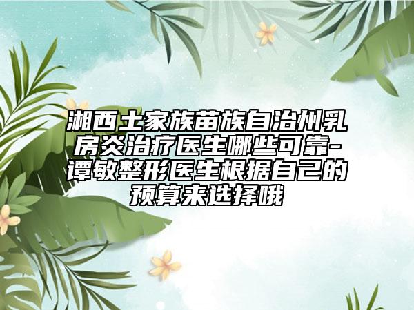 湘西土家族苗族自治州乳房炎治療醫(yī)生哪些可靠-譚敏整形醫(yī)生根據(jù)自己的預(yù)算來(lái)選擇哦