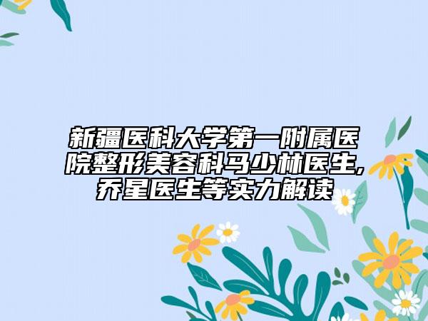 新疆醫(yī)科大學(xué)第一附屬醫(yī)院整形美容科馬少林醫(yī)生,喬星醫(yī)生等實(shí)力解讀