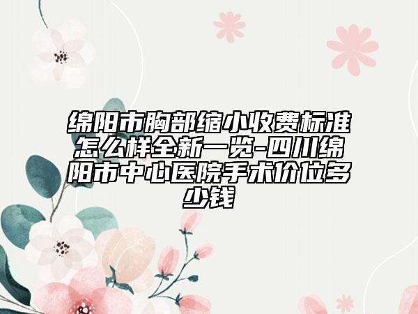綿陽市胸部縮小收費標準怎么樣全新一覽-四川綿陽市中心醫(yī)院手術價位多少錢