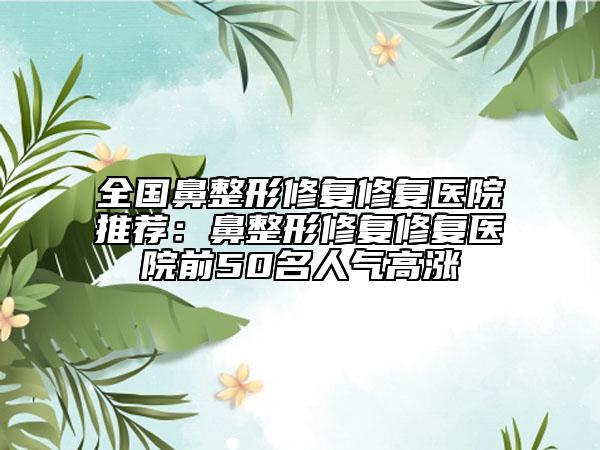 全國鼻整形修復(fù)修復(fù)醫(yī)院推薦：鼻整形修復(fù)修復(fù)醫(yī)院前50名人氣高漲