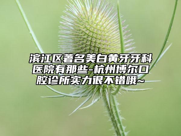 濱江區(qū)著名美白黃牙牙科醫(yī)院有那些-杭州博爾口腔診所實(shí)力很不錯(cuò)哦~
