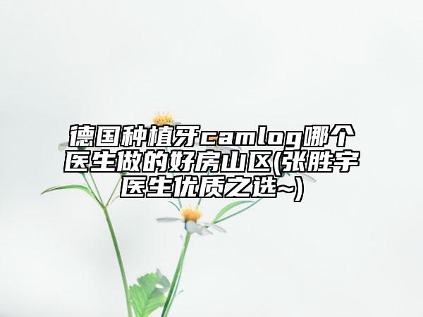 德國(guó)種植牙camlog哪個(gè)醫(yī)生做的好房山區(qū)(張勝宇醫(yī)生優(yōu)質(zhì)之選~)